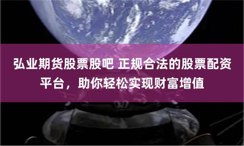 弘业期货股票股吧 正规合法的股票配资平台，助你轻松实现财富增值