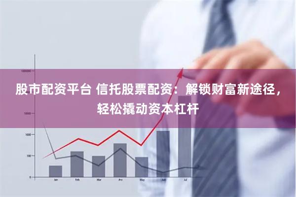 股市配资平台 信托股票配资：解锁财富新途径，轻松撬动资本杠杆